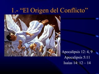 1.- “El Origen del Conflicto”




                   Apocalipsis 12: 4, 9
                    Apocalipsis 5:11
                    Isaías 14: 12 – 14
 