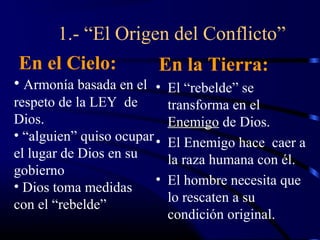 1.- “El Origen del Conflicto”
En el Cielo:             En la Tierra:
• Armonía basada en el • El “rebelde” se
respeto de la LEY de         transforma en el
Dios.                        Enemigo de Dios.
• “alguien” quiso ocupar •
                             El Enemigo hace caer a
el lugar de Dios en su       la raza humana con él.
gobierno
                         •   El hombre necesita que
• Dios toma medidas
                             lo rescaten a su
con el “rebelde”
                             condición original.
 