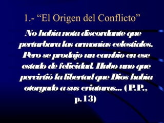 1.- “El Origen del Conflicto”
  No había nota discordante que
perturbara las arm  onías celestiales.
 P se produjo un cam en ese
   ero                    bio
 estado de felicidad. Hubo uno que
pervirtió la libertad que Dios había
  otorgado a sus criaturas... (P .,
                                .P
                p.13)
 