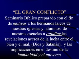 “EL GRAN CONFLICTO”
Seminario Bíblico preparado con el fin
  de motivar a los hermanos laicos de
    nuestras iglesias y alumnos de
    nuestras escuelas a estudiar las
revelaciones acerca de la lucha entre el
 bien y el mal, (Dios y Satanás), y las
   implicaciones en el destino de la
       humanidad y el universo
 