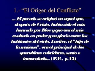 1.- “El Origen del Conflicto”
... El pecado se originó en aquel que,
  después de Cristo, había sido el m  ás
   honrado por Dios yque era el m    ás
 exaltado en poder yen gloria entre los
habitantes del cielo. Lucifer, el "hijo de
   la m añana", era el principal de los
     querubines cubridores, santo e
       inm aculado... (P ., p.13)
                        .P
 