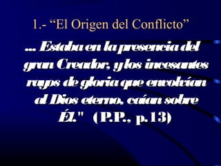1.- “El Origen del Conflicto”
... Estaba en la presencia del
gran Creador, ylos incesantes
ray de gloria que envolvían
     os
  al Dios eterno, caían sobre
       Él." (P ., p.13)
               .P
 