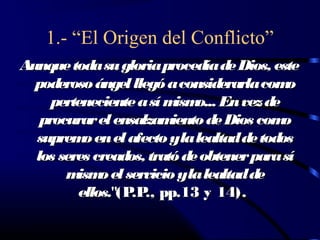1.- “El Origen del Conflicto”
Aunque toda su gloria procedía de Dios, este
  poderoso ángel llegó a considerarla com   o
     perteneciente a sí m o... En vez de
                          ism
   procurar el ensalzam  iento de Dios com o
  suprem en el afecto yla lealtad de todos
          o
  los seres creados, trató de obtener para sí
       m o el servicio yla lealtad de
         ism
         ellos."(P ., pp.13 y 14).
                  .P
 