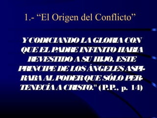 1.- “El Origen del Conflicto”

 YCODICIANDO LA GLORIA CON
QUE EL PADRE INFINITO HABIA
  REVESTIDO A SU HIJO, ESTE
PRINCIP DE LOS ÁNGELES ASP
       E                      I-
RABA AL PODER QUE SÓLO P    ER-
TENECÍA A CRISTO." (P ., p. 14)
                     .P
 