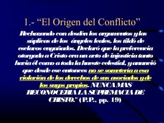 1.- “El Origen del Conflicto”
  Rechazando con desdén los argum     entos ylas
    súplicas de los ángeles leales, los tild de
                                            ó
 esclavos engañados. Declaró que la preferencia
 otorgada a Cristo era un acto de injusticia tanto
hacia él com a toda la hueste celestial, yanunció
             o
   que desde ese entonces no se som  etería a esa
 violación de los derechos de sus asociados yde
         los suy propios. NUNCA MAS
                os
    RECONOCERIA LA SUP         REMACIA DE
            CRISTO." (P.P pp. 19)
                           .,
 