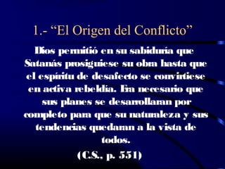 1.- “El Origen del Conflicto”
   Dios permitió en su sabiduría que
Satanás prosiguiese su obra hasta que
 el espíritu de desafecto se convirtiese
 en activa rebeldía. E necesario que
                        ra
     sus planes se desarrollaran por
completo para que su naturaleza y sus
   tendencias quedaran a la vista de
                  todos.
             (C.S., p. 551)
 