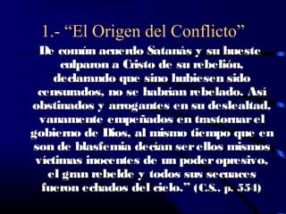 1.- “El Origen del Conflicto”
 De común acuerdo Satanás y su hueste
      culparon a Cristo de su rebelión,
     declarando que sino hubiesen sido
 censurados, no se habrían rebelado. Así
obstinados y arrogantes en su deslealtad,
  vanamente empeñados en trastornar el
gobierno de Dios, al mismo tiempo que en
son de blasfemia decían ser ellos mismos
 víctimas inocentes de un poder opresivo,
   el gran rebelde y todos sus secuaces
  fueron echados del cielo.” (C.S., p. 554)
 