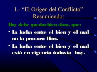 1.- “El Origen del Conflicto”
          Resumiendo:
H debe quedar bien claro, que:
 oy
• L lucha entre el bien y el mal
   a
  no la provocó Dios.
• L lucha entre el bien y el mal
   a
  está en vigencia todavía hoy.
 