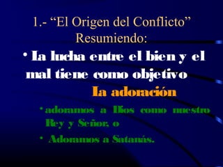 1.- “El Origen del Conflicto”
         Resumiendo:
• L lucha entre el bien y el
   a
 mal tiene como objetivo
           L adoración
            a
  • adoramos a Dios como nuestro
    Rey y Señor, o
  • Adoramos a Satanás.
 