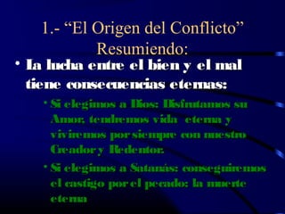 1.- “El Origen del Conflicto”
           Resumiendo:
• L lucha entre el bien y el mal
   a
  tiene consecuencias eternas:
   • Si elegimos a Dios: Disfrutamos su
     Amor, tendremos vida eterna y
     viviremos por siempre con nuestro
     Creador y Redentor.
   • Si elegimos a Satanás: conseguiremos
     el castigo por el pecado: la muerte
     eterna
 