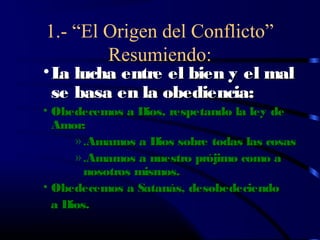 1.- “El Origen del Conflicto”
        Resumiendo:
• L lucha entre el bien y el mal
   a
  se basa en la obediencia:
• Obedecemos a Dios, respetando la ley de
  Amor:
      » .Amamos a Dios sobre todas las cosas
      » .Amamos a nuestro prójimo como a
        nosotros mismos.
• Obedecemos a Satanás, desobedeciendo
  a Dios.
 