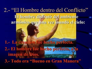 2.- “El Hombre dentro del Conflicto”
     El hombre disfrutó del ambiente
   armónico que una vez inundó el cielo:



1.- La creación fue hecha perfecta.
2.- El hombre fue hecho perfecto, a la
  imagen de Dios.
3.- Todo era “Bueno en Gran Manera”
 