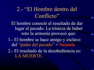 2.- “El Hombre dentro del
            Conflicto”
  El hombre conoció el resultado de dar
    lugar al pecado. La tristeza de haber
        roto la armonía provocó que:
1.- El hombre se hace amigo y esclavo
  del “padre del pecado” = Satanás
2.- El resultado de la desobediencia es:
    LA MUERTE.
 