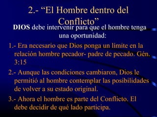 2.- “El Hombre dentro del
              Conflicto”
  DIOS debe intervenir para que el hombre tenga
                  una oportunidad:
1.- Era necesario que Dios ponga un límite en la
  relación hombre pecador- padre de pecado. Gén.
  3:15
2.- Aunque las condiciones cambiaron, Dios le
  permitió al hombre contemplar las posibilidades
  de volver a su estado original.
3.- Ahora el hombre es parte del Conflicto. El
  debe decidir de qué lado participa.
 