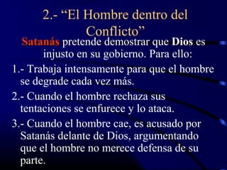 2.- “El Hombre dentro del
              Conflicto”
  Satanás pretende demostrar que Dios es
       injusto en su gobierno. Para ello:
1.- Trabaja intensamente para que el hombre
  se degrade cada vez más.
2.- Cuando el hombre rechaza sus
  tentaciones se enfurece y lo ataca.
3.- Cuando el hombre cae, es acusado por
  Satanás delante de Dios, argumentando
  que el hombre no merece defensa de su
  parte.
 