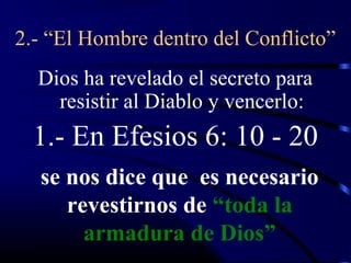 2.- “El Hombre dentro del Conflicto”
  Dios ha revelado el secreto para
    resistir al Diablo y vencerlo:
  1.- En Efesios 6: 10 - 20
  se nos dice que es necesario
     revestirnos de “toda la
       armadura de Dios”
 
