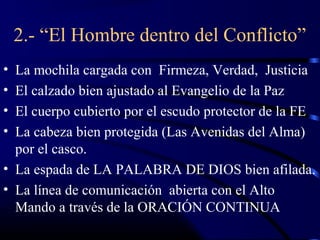 2.- “El Hombre dentro del Conflicto”
• La mochila cargada con Firmeza, Verdad, Justicia
• El calzado bien ajustado al Evangelio de la Paz
• El cuerpo cubierto por el escudo protector de la FE
• La cabeza bien protegida (Las Avenidas del Alma)
  por el casco.
• La espada de LA PALABRA DE DIOS bien afilada.
• La línea de comunicación abierta con el Alto
  Mando a través de la ORACIÓN CONTINUA
 