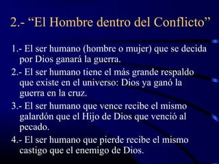 2.- “El Hombre dentro del Conflicto”
1.- El ser humano (hombre o mujer) que se decida
  por Dios ganará la guerra.
2.- El ser humano tiene el más grande respaldo
  que existe en el universo: Dios ya ganó la
  guerra en la cruz.
3.- El ser humano que vence recibe el mismo
  galardón que el Hijo de Dios que venció al
  pecado.
4.- El ser humano que pierde recibe el mismo
  castigo que el enemigo de Dios.
 