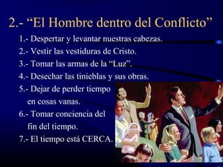 2.- “El Hombre dentro del Conflicto”
 1.- Despertar y levantar nuestras cabezas.
 2.- Vestir las vestiduras de Cristo.
 3.- Tomar las armas de la “Luz”.
 4.- Desechar las tinieblas y sus obras.
 5.- Dejar de perder tiempo
    en cosas vanas.
 6.- Tomar conciencia del
    fin del tiempo.
 7.- El tiempo está CERCA.
 
