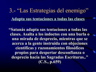 3.- “Las Estrategias del enemigo”
 Adapta sus tentaciones a todas las clases

“Satanás adapta sus tentaciones a todas las
 clases. Asalta a los indoctos con una burla o
  una mirada de desprecio, mientras que se
  acerca a la gente instruida con objeciones
    científicas y razonamientos filosóficos
    propios para despertar desconfianza o
  desprecio hacia las Sagradas Escrituras.. ”
                  (C.S., p.659)
 