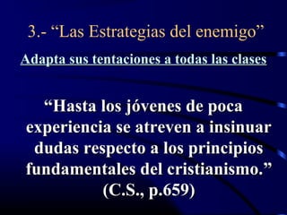 3.- “Las Estrategias del enemigo”
Adapta sus tentaciones a todas las clases


  “Hasta los jóvenes de poca
experiencia se atreven a insinuar
 dudas respecto a los principios
fundamentales del cristianismo.”
          (C.S., p.659)
 