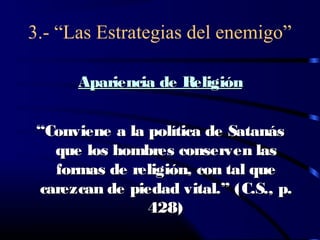3.- “Las Estrategias del enemigo”

      Apariencia de Religión


 “Conviene a la política de Satanás
   que los hombres conserven las
   formas de religión, con tal que
 carezcan de piedad vital.” (C.S., p.
                428)
 