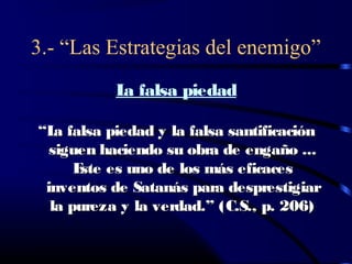 3.- “Las Estrategias del enemigo”
          L falsa piedad
           a

“L falsa piedad y la falsa santificación
   a
  siguen haciendo su obra de engaño ...
      E es uno de los más eficaces
       ste
 inventos de Satanás para desprestigiar
  la pureza y la verdad.” (C.S., p. 206)
 