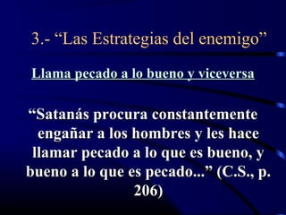 3.- “Las Estrategias del enemigo”
Llama pecado a lo bueno y viceversa

“Satanás procura constantemente
  engañar a los hombres y les hace
 llamar pecado a lo que es bueno, y
bueno a lo que es pecado...” (C.S., p.
                206)
 
