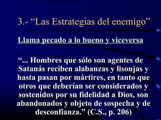 3.- “Las Estrategias del enemigo”
Llama pecado a lo bueno y viceversa

“... Hombres que sólo son agentes de
Satanás reciben alabanzas y lisonjas y
hasta pasan por mártires, en tanto que
 otros que deberían ser considerados y
sostenidos por su fidelidad a Dios, son
abandonados y objeto de sospecha y de
      desconfianza.” (C.S., p. 206)
 