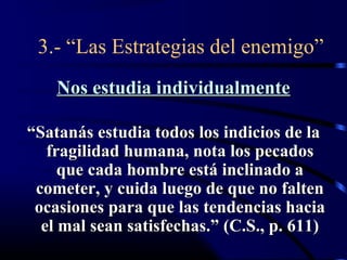 3.- “Las Estrategias del enemigo”
    Nos estudia individualmente

“Satanás estudia todos los indicios de la
   fragilidad humana, nota los pecados
     que cada hombre está inclinado a
 cometer, y cuida luego de que no falten
 ocasiones para que las tendencias hacia
  el mal sean satisfechas.” (C.S., p. 611)
 