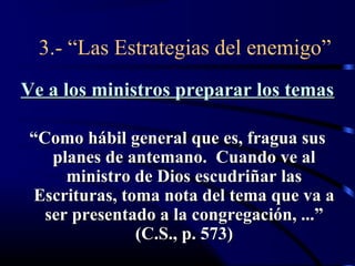 3.- “Las Estrategias del enemigo”
Ve a los ministros preparar los temas

 “Como hábil general que es, fragua sus
    planes de antemano. Cuando ve al
      ministro de Dios escudriñar las
  Escrituras, toma nota del tema que va a
   ser presentado a la congregación, ...”
                (C.S., p. 573)
 