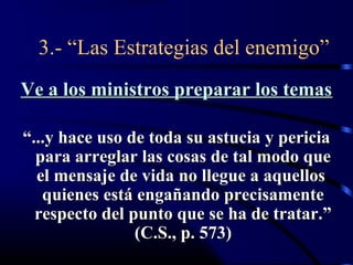 3.- “Las Estrategias del enemigo”
Ve a los ministros preparar los temas

“...y hace uso de toda su astucia y pericia
  para arreglar las cosas de tal modo que
  el mensaje de vida no llegue a aquellos
   quienes está engañando precisamente
  respecto del punto que se ha de tratar.”
                (C.S., p. 573)
 