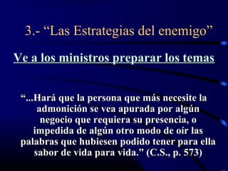 3.- “Las Estrategias del enemigo”
Ve a los ministros preparar los temas


 “...Hará que la persona que más necesite la
      admonición se vea apurada por algún
       negocio que requiera su presencia, o
     impedida de algún otro modo de oír las
 palabras que hubiesen podido tener para ella
     sabor de vida para vida.” (C.S., p. 573)
 
