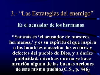 3.- “Las Estrategias del enemigo”
    Es el acusador de los hermanos

 “Satanás es ‘el acusador de nuestros
hermanos,’ y es su espíritu el que inspira
  a los hombres a acechar los errores y
 defectos del pueblo de Dios, y a darles
   publicidad, mientras que no se hace
 mención alguna de las buenas acciones
   de este mismo pueblo.(C.S., p. 446)
 
