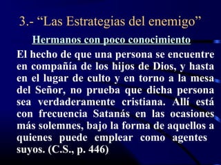 3.- “Las Estrategias del enemigo”
   Hermanos con poco conocimiento
El hecho de que una persona se encuentre
en compañía de los hijos de Dios, y hasta
en el lugar de culto y en torno a la mesa
del Señor, no prueba que dicha persona
sea verdaderamente cristiana. Allí está
con frecuencia Satanás en las ocasiones
más solemnes, bajo la forma de aquellos a
quienes puede emplear como agentes
suyos. (C.S., p. 446)
 