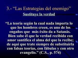 3.- “Las Estrategias del enemigo”
          Sustituye la verdad

“La teoría según la cual nada importa lo
    que los hombres creen, es uno de los
   engaños que más éxito da a Satanás.
  Bien sabe él que la verdad recibida con
 amor santifica el alma del que la recibe;
 de aquí que trate siempre de substituirla
 con falsas teorías, con fábulas y con otro
          evangelio.” (C.S., p. 574)
 