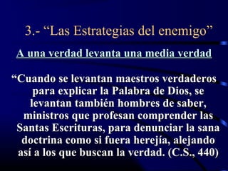 3.- “Las Estrategias del enemigo”
 A una verdad levanta una media verdad

“Cuando se levantan maestros verdaderos
     para explicar la Palabra de Dios, se
    levantan también hombres de saber,
  ministros que profesan comprender las
 Santas Escrituras, para denunciar la sana
  doctrina como si fuera herejía, alejando
 así a los que buscan la verdad. (C.S., 440)
 