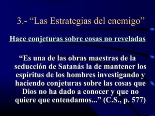 3.- “Las Estrategias del enemigo”
Hace conjeturas sobre cosas no reveladas

  “Es una de las obras maestras de la
 seducción de Satanás la de mantener los
 espíritus de los hombres investigando y
 haciendo conjeturas sobre las cosas que
   Dios no ha dado a conocer y que no
 quiere que entendamos...” (C.S., p. 577)
 