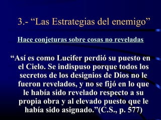 3.- “Las Estrategias del enemigo”
  Hace conjeturas sobre cosas no reveladas

“Así es como Lucifer perdió su puesto en
  el Cielo. Se indispuso porque todos los
   secretos de los designios de Dios no le
  fueron revelados, y no se fijó en lo que
    le había sido revelado respecto a su
  propia obra y al elevado puesto que le
     había sido asignado.”(C.S., p. 577)
 
