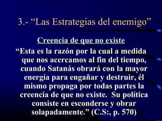 3.- “Las Estrategias del enemigo”
      Creencia de que no existe
“Esta es la razón por la cual a medida
 que nos acercamos al fin del tiempo,
 cuando Satanás obrará con la mayor
  energía para engañar y destruir, él
  mismo propaga por todas partes la
 creencia de que no existe. Su política
    consiste en esconderse y obrar
    solapadamente.” (C.S:, p. 570)
 