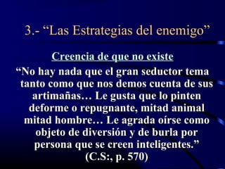 3.- “Las Estrategias del enemigo”
        Creencia de que no existe
“No hay nada que el gran seductor tema
 tanto como que nos demos cuenta de sus
    artimañas… Le gusta que lo pinten
   deforme o repugnante, mitad animal
  mitad hombre… Le agrada oírse como
     objeto de diversión y de burla por
    persona que se creen inteligentes.”
               (C.S:, p. 570)
 