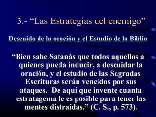 3.- “Las Estrategias del enemigo”
Descuido de la oración y el Estudio de la Biblia

 “Bien sabe Satanás que todos aquellos a
   quienes pueda inducir, a descuidar la
    oración, y el estudio de las Sagradas
     Escrituras serán vencidos por sus
   ataques. De aquí que invente cuanta
  estratagema le es posible para tener las
     mentes distraídas.” (C. S., p. 573).
 