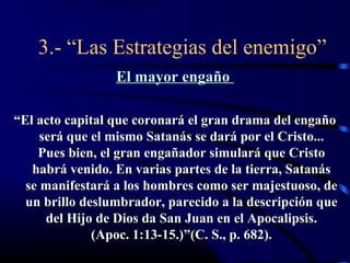 3.- “Las Estrategias del enemigo”
                 El mayor engaño

“El acto capital que coronará el gran drama del engaño
     será que el mismo Satanás se dará por el Cristo...
    Pues bien, el gran engañador simulará que Cristo
   habrá venido. En varias partes de la tierra, Satanás
  se manifestará a los hombres como ser majestuoso, de
  un brillo deslumbrador, parecido a la descripción que
      del Hijo de Dios da San Juan en el Apocalipsis.
              (Apoc. 1:13-15.)”(C. S., p. 682).
 