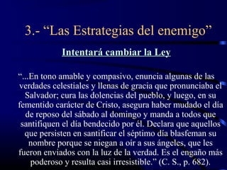 3.- “Las Estrategias del enemigo”
            Intentará cambiar la Ley

“...En tono amable y compasivo, enuncia algunas de las
verdades celestiales y llenas de gracia que pronunciaba el
  Salvador; cura las dolencias del pueblo, y luego, en su
fementido carácter de Cristo, asegura haber mudado el día
  de reposo del sábado al domingo y manda a todos que
 santifiquen el día bendecido por él. Declara que aquellos
  que persisten en santificar el séptimo día blasfeman su
    nombre porque se niegan a oír a sus ángeles, que les
fueron enviados con la luz de la verdad. Es el engaño más
    poderoso y resulta casi irresistible.” (C. S., p. 682).
 
