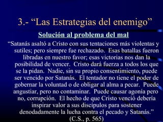 3.- “Las Estrategias del enemigo”
            Solución al problema del mal
“Satanás asaltó a Cristo con sus tentaciones más violentas y
  sutiles; pero siempre fue rechazado. Esas batallas fueron
      libradas en nuestro favor; esas victorias nos dan la
  posibilidad de vencer. Cristo dará fuerza a todos los que
   se la pidan. Nadie, sin su propio consentimiento, puede
  ser vencido por Satanás. El tentador no tiene el poder de
  gobernar la voluntad o de obligar al alma a pecar. Puede
  angustiar, pero no contaminar. Puede causar agonía pero
    no, corrupción. El hecho de que Cristo venció debería
          inspirar valor a sus discípulos para sostener
     denodadamente la lucha contra el pecado y Satanás.”
                          (C.S., p. 565)
 