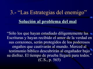 3.- “Las Estrategias del enemigo”
       Solución al problema del mal

“Sólo los que hayan estudiado diligentemente las
Escrituras y hayan recibido el amor de la verdad en
 sus corazones, serán protegidos de los poderosos
   engaños que cautivarán al mundo. Merced al
 testimonio bíblico descubrirán al engañador bajo
su disfraz. El tiempo de prueba llegará para todos.”
                    (C.S., p. 565)
 