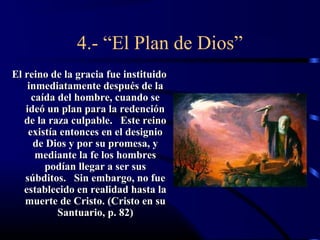 4.- “El Plan de Dios”
El reino de la gracia fue instituido
    inmediatamente después de la
     caída del hombre, cuando se
   ideó un plan para la redención
   de la raza culpable. Este reino
    existía entonces en el designio
     de Dios y por su promesa, y
      mediante la fe los hombres
        podían llegar a ser sus
   súbditos. Sin embargo, no fue
   establecido en realidad hasta la
   muerte de Cristo. (Cristo en su
           Santuario, p. 82)
 