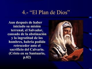 4.- “El Plan de Dios”
 Aun después de haber
     iniciado su misión
   terrenal, el Salvador,
cansado de la obstinación
   y la ingratitud de los
 hombres, habría podido
     retroceder ante el
  sacrificio del Calvario.
 (Cristo en su Santuario,
            p.82)
 