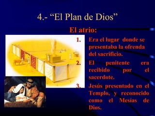 4.- “El Plan de Dios”
        El atrio:
          1.   Era el lugar donde se
               presentaba la ofrenda
               del sacrificio.
          2.   El     penitente    era
               recibido       por    el
               sacerdote.
          3.   Jesús presentado en el
               Templo, y reconocido
               como el Mesías de
               Dios.
 
