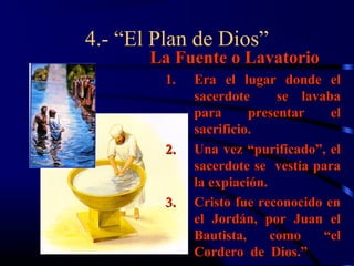 4.- “El Plan de Dios”
       La Fuente o Lavatorio
         1.   Era el lugar donde el
              sacerdote      se lavaba
              para      presentar    el
              sacrificio.
         2.   Una vez “purificado”, el
              sacerdote se vestía para
              la expiación.
         3.   Cristo fue reconocido en
              el Jordán, por Juan el
              Bautista,     como    “el
              Cordero de Dios.”
 